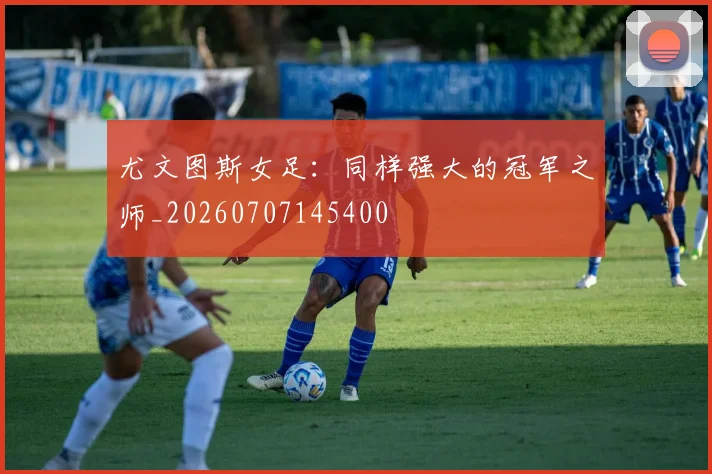 尤文图斯女足：同样强大的冠军之师_20260707145400