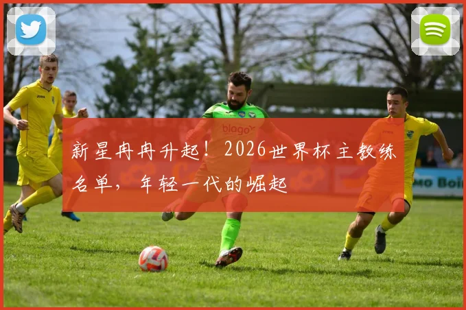 新星冉冉升起！2026世界杯主教练名单，年轻一代的崛起