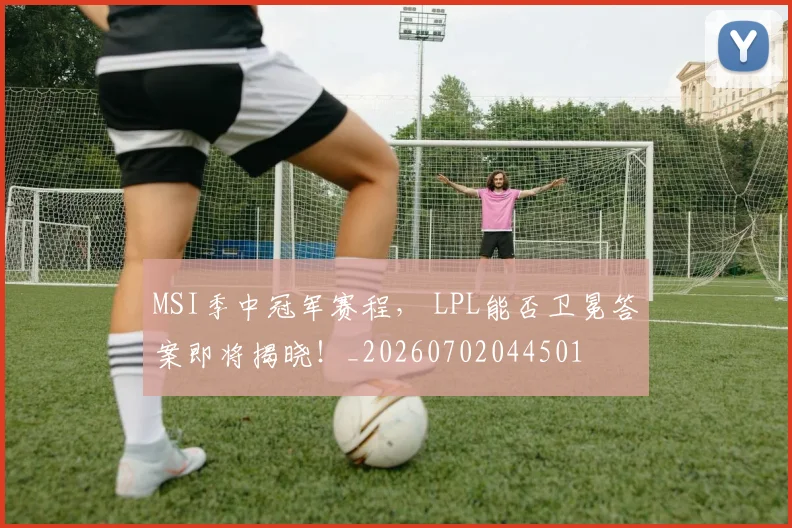 MSI季中冠军赛程, LPL能否卫冕答案即将揭晓!_20260702044501