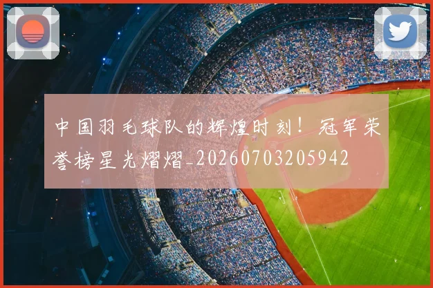 中国羽毛球队的辉煌时刻！冠军荣誉榜星光熠熠_20260703205942