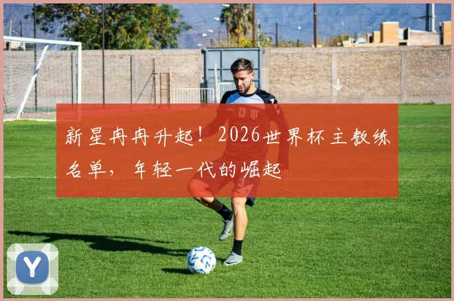 新星冉冉升起！2026世界杯主教练名单，年轻一代的崛起