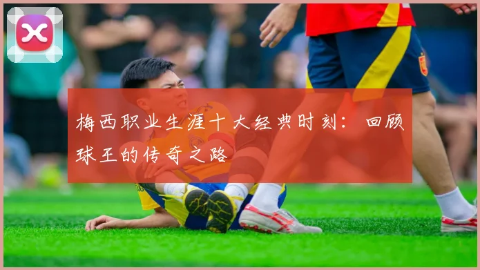梅西职业生涯十大经典时刻:回顾球王的传奇之路