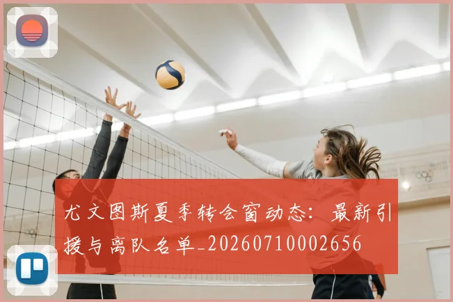 尤文图斯夏季转会窗动态：最新引援与离队名单_20260710002656