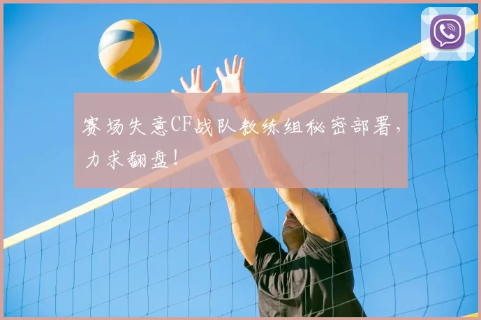 赛场失意CF战队教练组秘密部署，力求翻盘！