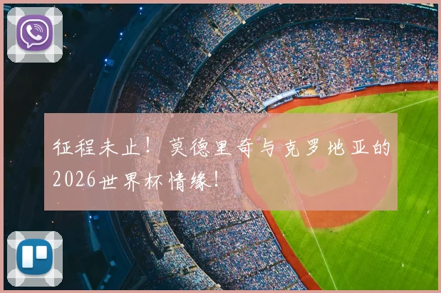 征程未止！莫德里奇与克罗地亚的2026世界杯情缘！