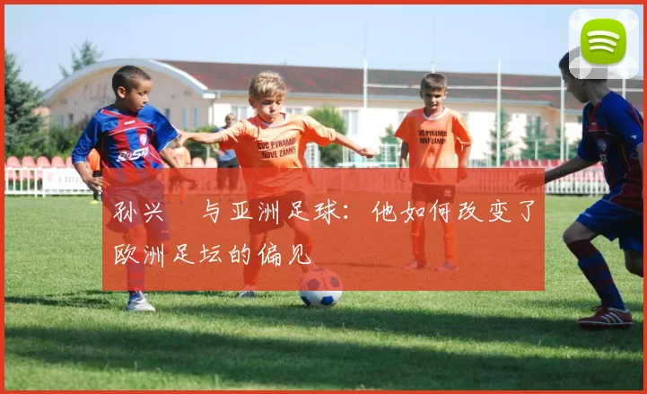 孙兴慜与亚洲足球：他如何改变了欧洲足坛的偏见