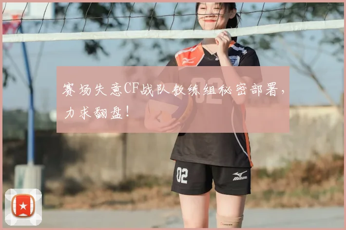 赛场失意CF战队教练组秘密部署，力求翻盘！