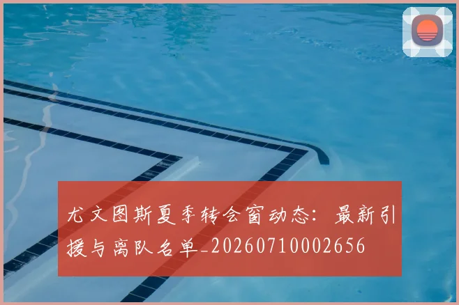 尤文图斯夏季转会窗动态:最新引援与离队名单_20260710002656