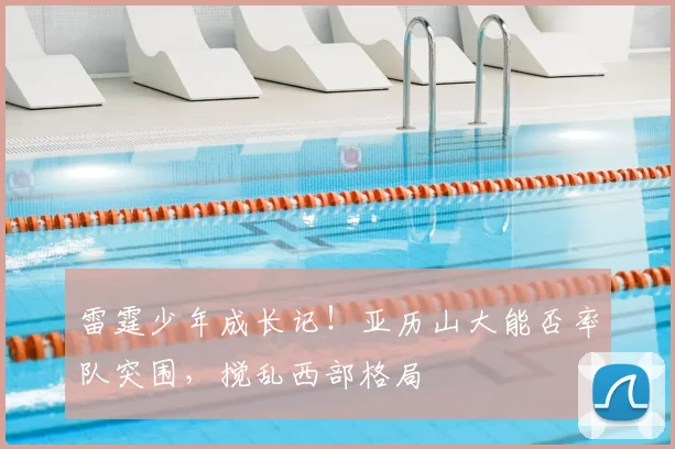 雷霆少年成长记！亚历山大能否率队突围，搅乱西部格局