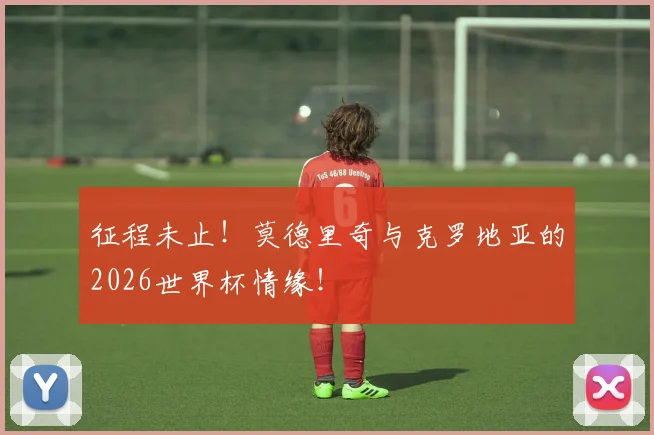 征程未止!莫德里奇与克罗地亚的2026世界杯情缘!